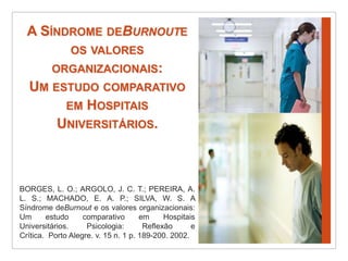 A Síndrome deBurnoute os valores organizacionais:Um estudo comparativo em Hospitais Universitários.BORGES, L. O.; ARGOLO, J. C. T.; PEREIRA, A. L. S.; MACHADO, E. A. P.; SILVA, W. S. A Síndrome deBurnout e os valores organizacionais: Um estudo comparativo em Hospitais Universitários. Psicologia: Reflexão e Crítica.  Porto Alegre. v. 15 n. 1 p. 189-200. 2002.