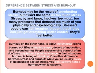 DIFFERENCE BETWEEN STRESS AND BURNOUT

    Burnout may be the result of unrelenting
 stress, but it isn’t the same as too much stress.
   Stress, by and large, involves too much: too
 many pressures that demand too much of you
    physically and psychologically. Stressed
   people can still imagine, though, that if they
  can just get everything under control, they’ll
                      feel better.

  Burnout, on the other hand, is about not enough. Being
  burned out means feeling empty, devoid of motivation,
  and beyond caring. People experiencing burnout often
 don’t see any hope of positive change in their situations.
     burnout is being all dried up. One other difference
 between stress and burnout: While you’re usually aware
   of being under a lot of stress, you don’t always notice
                 burnout when it happens.
 
