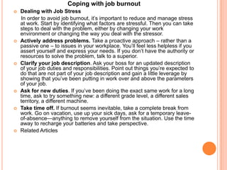 Coping with job burnout
   Dealing with Job Stress
    In order to avoid job burnout, it’s important to reduce and manage stress
    at work. Start by identifying what factors are stressful. Then you can take
    steps to deal with the problem, either by changing your work
    environment or changing the way you deal with the stressor.
   Actively address problems. Take a proactive approach – rather than a
    passive one – to issues in your workplace. You’ll feel less helpless if you
    assert yourself and express your needs. If you don’t have the authority or
    resources to solve the problem, talk to a superior.
   Clarify your job description. Ask your boss for an updated description
    of your job duties and responsibilities. Point out things you’re expected to
    do that are not part of your job description and gain a little leverage by
    showing that you’ve been putting in work over and above the parameters
    of your job.
   Ask for new duties. If you’ve been doing the exact same work for a long
    time, ask to try something new: a different grade level, a different sales
    territory, a different machine.
   Take time off. If burnout seems inevitable, take a complete break from
    work. Go on vacation, use up your sick days, ask for a temporary leave-
    of-absence—anything to remove yourself from the situation. Use the time
    away to recharge your batteries and take perspective.
   Related Articles
 