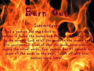 Burn Out Instructions: Find a partner and stand face to face. Make sure one partner is facing the screen and the other has their back to the screen. Look at all the words on the screen and give your partner clues of what the words mean without saying the actual words. Your partner has 45 seconds to guess all the words on the page. Switch off with your partner every letter. 