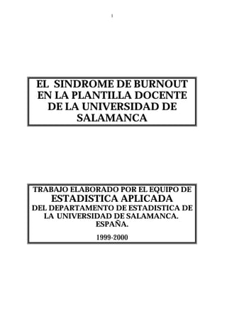 1




EL SINDROME DE BURNOUT
EN LA PLANTILLA DOCENTE
  DE LA UNIVERSIDAD DE
       SALAMANCA




TRABAJO ELABORADO POR EL EQUIPO DE
    ESTADISTICA APLICADA
DEL DEPARTAMENTO DE ESTADISTICA DE
  LA UNIVERSIDAD DE SALAMANCA.
             ESPAÑA.
             1999-2000
 