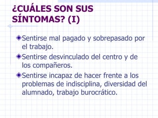 ¿CUÁLES SON SUS SÍNTOMAS? (I) Sentirse mal pagado y sobrepasado por el trabajo. Sentirse desvinculado del centro y de los compañeros. Sentirse incapaz de hacer frente a los problemas de indisciplina, diversidad del alumnado, trabajo burocrático. 