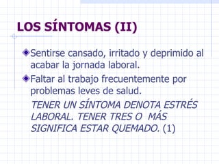LOS SÍNTOMAS (II) Sentirse cansado, irritado y deprimido al acabar la jornada laboral. Faltar al trabajo frecuentemente por problemas leves de salud. TENER UN SÍNTOMA DENOTA ESTRÉS  LABORAL. TENER TRES O  MÁS SIGNIFICA ESTAR QUEMADO.  (1) 