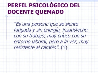 PERFIL PSICOLÓGICO DEL DOCENTE QUEMADO “ Es una persona que se siente fatigada y sin energía, insatisfecho con su trabajo, muy crítico con su entorno laboral, pero a la vez, muy resistente al cambio”.  (1) 