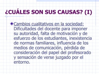 ¿CUÁLES SON SUS CAUSAS? (I) Cambios cualitativos en la sociedad:  Dificultades del docente para imponer su autoridad, falta de motivación y de esfuerzo de los estudiantes, inexistencia de normas familiares, influencia de los medios de comunicación, pérdida de consideración del papel del profesorado y sensación de verse juzgado por el entorno. 