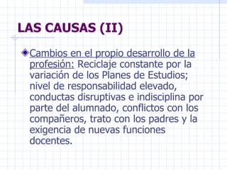 LAS CAUSAS (II) Cambios en el propio desarrollo de la profesión:  Reciclaje constante por la variación de los Planes de Estudios; nivel de responsabilidad elevado, conductas disruptivas e indisciplina por parte del alumnado, conflictos con los compañeros, trato con los padres y la exigencia de nuevas funciones docentes. 