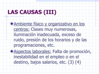 LAS CAUSAS (III) Ambiente físico y organizativo en los centros:  Clases muy numerosas, iluminación inadecuada, exceso de ruido, presión de los horarios y de las programaciones, etc. Aspectos laborales:  Falta de promoción, inestabilidad en el empleo o en el destino, bajos salarios, etc. (3) (4) 