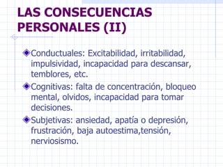 LAS CONSECUENCIAS PERSONALES (II) Conductuales: Excitabilidad, irritabilidad, impulsividad, incapacidad para descansar, temblores, etc. Cognitivas: falta de concentración, bloqueo mental, olvidos, incapacidad para tomar decisiones. Subjetivas: ansiedad, apatía o depresión, frustración, baja autoestima,tensión, nerviosismo. 