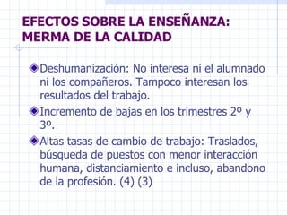 EFECTOS SOBRE LA ENSEÑANZA: MERMA DE LA CALIDAD  Deshumanización: No interesa ni el alumnado ni los compañeros. Tampoco interesan los resultados del trabajo. Incremento de bajas en los trimestres 2º y 3º. Altas tasas de cambio de trabajo: Traslados, búsqueda de puestos con menor interacción humana, distanciamiento e incluso, abandono de la profesión. (4) (3)  