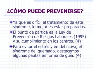 ¿CÓMO PUEDE PREVENIRSE? Ya que es difícil el tratamiento de este síndrome, lo mejor es estar preparados. El punto de partida es la Ley de Prevención de Riesgos Laborales (1995) y su cumplimiento en los centros. (4) Para evitar el estrés y en definitiva, el síndrome del quemado, destacamos algunas pautas en forma de guía: (4) 