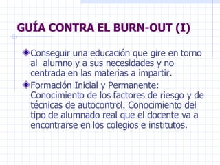 GUÍA CONTRA EL BURN-OUT (I) Conseguir una educación que gire en torno al  alumno y a sus necesidades y no centrada en las materias a impartir. Formación Inicial y Permanente: Conocimiento de los factores de riesgo y de técnicas de autocontrol. Conocimiento del tipo de alumnado real que el docente va a encontrarse en los colegios e institutos. 