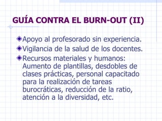GUÍA CONTRA EL BURN-OUT (II) Apoyo al profesorado sin experiencia. Vigilancia de la salud de los docentes. Recursos materiales y humanos: Aumento de plantillas, desdobles de clases prácticas, personal capacitado para la realización de tareas burocráticas, reducción de la ratio, atención a la diversidad, etc. 