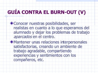 GUÍA CONTRA EL BURN-OUT (V) Conocer nuestras posibilidades, ser realistas en cuanto a lo que esperamos del alumnado y dejar los problemas de trabajo  aparcados  en el centro. Mantener unas relaciones interpersonales satisfactorias, creando un ambiente de trabajo agradable, compartiendo experiencias y sentimientos con los compañeros, etc. 