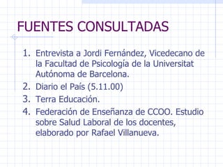 FUENTES CONSULTADAS Entrevista a Jordi Fernández, Vicedecano de la Facultad de Psicología de la Universitat Autónoma de Barcelona. Diario el País (5.11.00) Terra Educación. Federación de Enseñanza de CCOO. Estudio sobre Salud Laboral de los docentes, elaborado por Rafael Villanueva. 