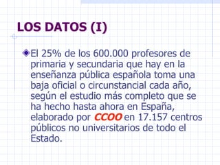 LOS DATOS (I) E l 25% de los 600.000 profesores de primaria y secundaria que hay en la enseñanza pública española toma una baja oficial o circunstancial cada año, según el estudio más completo que se ha hecho hasta ahora en España, elaborado por  CCOO  en 17.157 centros públicos no universitarios de todo el Estado . 
