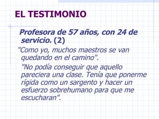 EL TESTIMONIO Profesora de 57 años, con 24 de servicio.  (2)  "Como yo, muchos maestros se van  quedando en el camino".  "No podía conseguir que aquello pareciera una clase. Tenía que ponerme rígida como un sargento y hacer un esfuerzo sobrehumano para que me escucharan".  