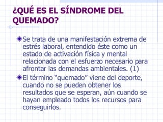 ¿QUÉ ES EL SÍNDROME DEL QUEMADO? Se trata de una manifestación extrema de estrés laboral, entendido éste como un estado de activación física y mental relacionada con el esfuerzo necesario para afrontar las demandas ambientales. (1) El término “quemado” viene del deporte, cuando no se pueden obtener los resultados que se esperan, aún cuando se hayan empleado todos los recursos para conseguirlos. 