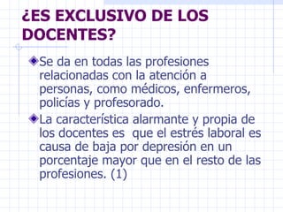 ¿ES EXCLUSIVO DE LOS DOCENTES? Se da en todas las profesiones relacionadas con la atención a personas, como médicos, enfermeros, policías y profesorado. La característica alarmante y propia de los docentes es  que el estrés laboral es causa de baja por depresión en un porcentaje mayor que en el resto de las profesiones. (1) 