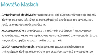 Μοντέλο Maslach
Συναισθηματική εξουθένωση: χαρακτηρίζεται από έλλειψη ενέργειας και από την
αίσθηση ότι έχουν τελειώσει τα συναισθηματικά αποθέματα του εργαζόμενου
χωρίς να υπάρχουν πηγές ανανέωσης.
Αποπροσωποποίηση: αναφέρεται στην ανάπτυξη ουδέτερων ή και αρνητικών
συναισθημάτων και στην απομάκρυνση του εκπαιδευτικού από τους μαθητές του,
τους οποίους αρχίζει να αντιμετωπίζει υποτιμητικά.
Χαμηλή προσωπική επίτευξη: αναφέρεται στο μειωμένο επιθυμητό και
επιδιωκόμενο αίσθημα ικανοποίησης του εκπαιδευτικού από την εργασία του.
 
