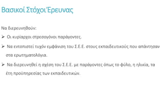 Βασικοί Στόχοι Έρευνας
Να διερευνηθούν:
 Οι κυρίαρχοι στρεσογόνοι παράγοντες.
 Να εντοπιστεί τυχόν εμφάνιση του Σ.Ε.Ε. στους εκπαιδευτικούς που απάντησαν
στα ερωτηματολόγια.
 Να διερευνηθεί η σχέση του Σ.Ε.Ε. με παράγοντες όπως το φύλο, η ηλικία, τα
έτη προϋπηρεσίας των εκπαιδευτικών.
 