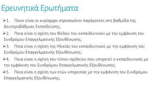 Ερευνητικά Ερωτήματα
1. Ποιοι είναι οι κυρίαρχοι στρεσογόνοι παράγοντες στη βαθμίδα της
Δευτεροβάθμιας Εκπαίδευσης;
2. Ποια είναι η σχέση του Φύλου του εκπαιδευτικού με την εμφάνιση του
Συνδρόμου Επαγγελματικής Εξουθένωσης;
3. Ποια είναι η σχέση της Ηλικίας του εκπαιδευτικού με την εμφάνιση του
Συνδρόμου Επαγγελματικής Εξουθένωσης;
4. Ποια είναι η σχέση του τύπου σχολείου που υπηρετεί ο εκπαιδευτικός με
την εμφάνιση του Συνδρόμου Επαγγελματικής Εξουθένωσης;
5. Ποια είναι η σχέση των ετών υπηρεσίας με την εμφάνιση του Συνδρόμου
Επαγγελματικής Εξουθένωσης;
 