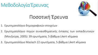 Μεθοδολογία Έρευνας
1. Ερωτηματολόγιο δημογραφικών στοιχείων
2. Ερωτηματολόγιο πηγών συναισθηματικής έντασης των εκπαιδευτικών
(Μουζούρα, 2005): 39 ερωτήματα, 5-βάθμια Likert κλίμακα
3. Ερωτηματολόγιο Μaslach 22 ερωτήματα, 5-βάθμια Likert κλίμακα
Ποσοτική Έρευνα
 