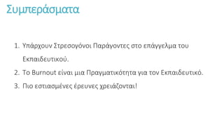 Συμπεράσματα
1. Υπάρχουν Στρεσογόνοι Παράγοντες στο επάγγελμα του
Εκπαιδευτικού.
2. Το Burnout είναι μια Πραγματικότητα για τον Εκπαιδευτικό.
3. Πιο εστιασμένες έρευνες χρειάζονται!
 