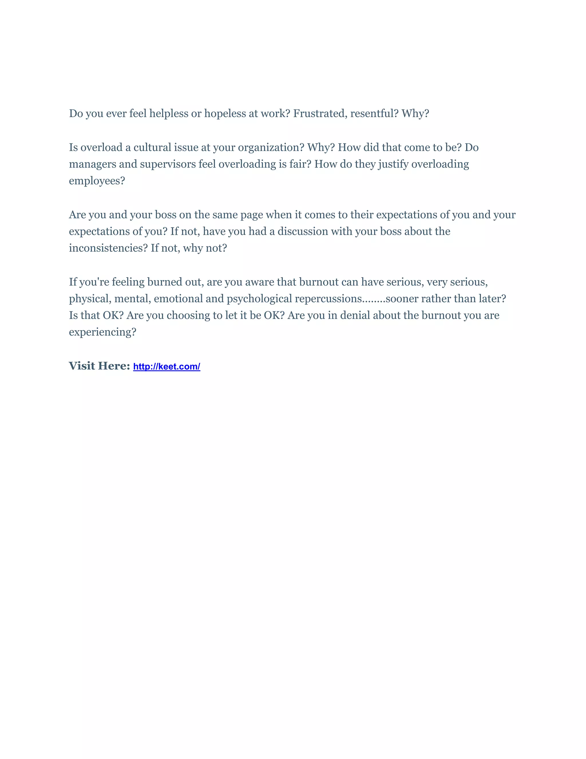 Do you ever feel helpless or hopeless at work? Frustrated, resentful? Why?
Is overload a cultural issue at your organization? Why? How did that come to be? Do
managers and supervisors feel overloading is fair? How do they justify overloading
employees?
Are you and your boss on the same page when it comes to their expectations of you and your
expectations of you? If not, have you had a discussion with your boss about the
inconsistencies? If not, why not?
If you're feeling burned out, are you aware that burnout can have serious, very serious,
physical, mental, emotional and psychological repercussions........sooner rather than later?
Is that OK? Are you choosing to let it be OK? Are you in denial about the burnout you are
experiencing?
Visit Here: http://keet.com/
 