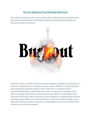 Are You Suffering From Workplace Burnout?
One of the most common topics of conversation with coaching clients and colleagues these
days centers around burnout. Interestingly enough, burnout affects organizations and
businesses as it does individuals.
Burnout is a state or condition where one experiences fatigue, exhaustion, or frustration as a
result of an intense focus on or attention to a goal, a cause, a lifestyle or a relationship that
fails to produce the expected reward. In other words, there is a burnout formula:
expectations divided by a reality that does not meet your expectations, regardless of the
effort you expend, equals burnout. There is no direct correlation or relationship between
hard work and burnout. There is, however, a direct correlation or relationship between hard
work that produces little or no reward, and burnout. In fact many folks do actually work to
exhaustion and they do achieve recognition, acknowledgement and reward. For these folks,
burnout is not a part of the equation.
 