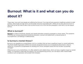 Burnout: What is it and what can you do
about it?
These days, more and more people are suffering from burnout. From stay-at-home parents to healthcare workers to retail
workers, stress levels are high and so are the levels of burnout associated with it. What can be done about burnout? To
figure that out we first need to take a look at what burnout is so in the next few paragraphs, come with us as we explore
burnout.
What is burnout?
Burnout is a state of emotional, physical, and mental exhaustion caused by prolonged or chronic stress. The symptoms
of burnout can include physical and emotional exhaustion, cynicism and detachment, a reduced sense of
accomplishment, and feelings of ineffectiveness.
Is burnout a mental illness?
Burnout is not classified as a mental illness, but it is a condition that can have a significant impact on mental well-being.
The World Health Organization (WHO) has recently recognized burnout as an occupational phenomenon, which is
defined as "a syndrome conceptualized as resulting from chronic workplace stress that has not been successfully
managed."
While burnout is not a mental illness, it is often related to work-related stress, which can have a negative impact on mental
health. It is important to seek help and support if you are experiencing burnout, as it can lead to other mental health
conditions such as depression and anxiety if left untreated.
 