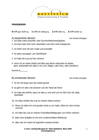 FRAGEBOGEN


0 trifft gar nicht zu,   1 trifft ein wenig zu,   2 trifft eher zu,   3 trifft sicher zu


A) körperlicher Bereich                                                hier Punkte eintragen
1 Ich leide unter Einschlaf- oder Durchschlafschwierigkeiten
2 Ich kann fast nicht mehr abschalten und mich nicht entspannen

3 ich fühle mich oft sehr müde und erschöpft

4 ich gehe sozusagen „am Zahnfleisch“

5 ich habe die Lust auf Sex verloren

6 wenn ich an meine Arbeit und alles was damit verbunden ist denke,
  dann verkrampft sich alles in mir (z.B. Magen, oder Herz, oder Schultern)

Summe A_______


B) emotionaler Bereich                                                 hier Punkte eintragen

7 ich bin oft lange nach der Arbeit gereizt

8 es geht mir alles viel schwerer von der Hand als früher

9 ich habe das Gefühl, dass mir alles zu viel wird und ich fühl mich oft völlig
  überlastet

10 ich habe wirklich die Lust an meiner Arbeit verloren

11 Wenn ich allein bin und gerade nichts zu tun habe, fühle ich mich sinnlos
   und leer

12 ich habe die Lust an meinen Freizeitbeschäftigungen von früher verloren

13 jede neue Aufgabe ist wie eine unüberwindbare Belastung

14 alles was ich mache ist eigentlich sowieso sinnlos


               © Univ. Lehrbeauftragter Dr. Peter Battistich, Wien 2007                    2
                                  coaching@aso.at
 