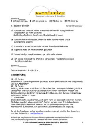 Summe B______
0 trifft gar nicht zu,   1 trifft ein wenig zu,   2 trifft eher zu,   3 trifft sicher zu

C) sozialer Bereich                                                    hier Punkte eintragen

15 ich habe den Eindruck, meine Arbeit wird von meinen KollegInnen und
   Vorgesetzten gar nicht geschätzt
  (bei FreiberuflerInnen: KundInnen, GeschäftspartnerInnen)

16 ich habe mir in den letzten Jahren nie mehr als eine Woche Urlaub
   durchgehend gegönnt

17 ich treffe in letzter Zeit sehr viel seltener Freunde und Bekannte
18 Eigentlich habe ich innerlich schon gekündigt

19 Immer häufiger mag ich anderen gar nicht mehr zuhören

20 Ich ärgere mich jetzt viel öfter über Vorgesetzte, MitarbeiterInnen oder
   KundInnen als früher

Summe C_______

Summe insgesamt: A + B + C = ________

AUSWERTUNG:

10 - 19 Punkte:
Sie sind nicht übermäßig Burnout gefährdet, achten jedoch Sie auf Ihre Entspannung
und auf „Abschalten“.
20 - 32 Punkte:
Achtung, sie kommen in ein Burnout. Sie sollten ihre Lebensgewohnheiten gründlich
überdenken und nicht nur die Gesundheitsmaßnahmen verbessern. Freizeit und
Erholung kommen bei Ihnen viel zu kurz. Ihre Chancen, dem Burnout rechtzeitig zu
entkommen stehen noch gut.
33 – 60 Punkte:
Sie sind in Gefahr auszubrennen, auch dann wenn Sie es derzeit noch nicht merken.
Sie haben innerlich schon „gekündigt“. Suchen sie bald einen Arzt, Lebensberater
oder Arbeitspsychologen auf. Erlernen Sie Entspannungsübungen um Ihre
Kraftreserven aufzutanken. Ein gründlicher Gesundheitscheck ist angesagt.

Da wir den Fragebogen laufend aktualisieren wollen freuen wir uns über Ihre Auswertung
und über Ihr Feedback: coaching@aso.at

Auf Anfrage empfehlen wir Ihnen auf Burnoutprävention spezialisierte ÄrztInnen,
GesundheitspsychologInnen und LebensberaterInnen unseres Vertrauens.
               © Univ. Lehrbeauftragter Dr. Peter Battistich, Wien 2007                    3
                                  coaching@aso.at
 