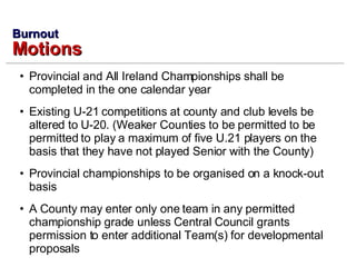 Provincial and All Ireland Championships shall be completed in the one calendar year Existing U-21 competitions at county and club levels be altered to U-20. (Weaker Counties to be permitted to be permitted to play a maximum of five U.21 players on the basis that they have not played Senior with the County) Provincial championships to be organised on a knock-out basis A County may enter only one team in any permitted championship grade unless Central Council grants permission to enter additional Team(s) for developmental proposals Burnout Motions 