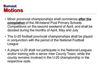 Minor provincial championships shall commence  after the completion  of the All-Ireland Post Primary Schools Competitions on the second weekend of April, and shall be decided during the months of April, May and July The U-20 football provincial championships shall be played in conjunction with the period of the National Football League A player U-20 shall not participate in the National Leagues and/or training with a senior Inter County Team, while the county remains involved in the U-20 championship in the respective code Burnout Motions 