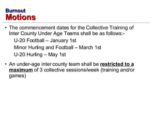 The commencement dates for the Collective Training of Inter County Under Age Teams shall be as follows:- U-20 Football – January 1st Minor Hurling and Football – March 1st U-20 Hurling – May 1st An under-age inter county team shall be  restricted to a maximum  of 3 collective sessions/week (training and/or games) Burnout Motions 