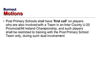 Post Primary Schools shall have  ‘first call’  on players who are also involved with a Team in an Inter County U-20 Provincial/All Ireland Championship, and such players shall be restricted to training with the Post Primary School Team only, during such dual involvement Burnout Motions 
