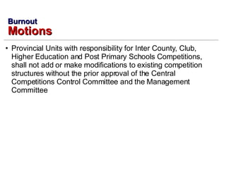 Provincial Units with responsibility for Inter County, Club, Higher Education and Post Primary Schools Competitions, shall not add or make modifications to existing competition structures without the prior approval of the Central Competitions Control Committee and the Management Committee Burnout Motions 