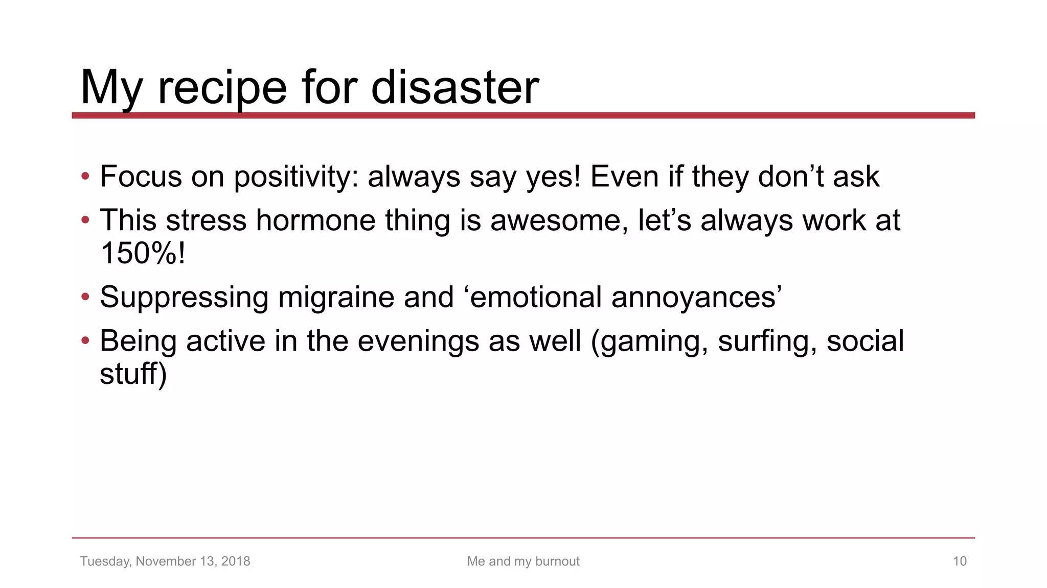My recipe for disaster
• Focus on positivity: always say yes! Even if they don’t ask
• This stress hormone thing is awesome, let’s always work at
150%!
• Suppressing migraine and ‘emotional annoyances’
• Being active in the evenings as well (gaming, surfing, social
stuff)
10Tuesday, November 13, 2018 Me and my burnout
 