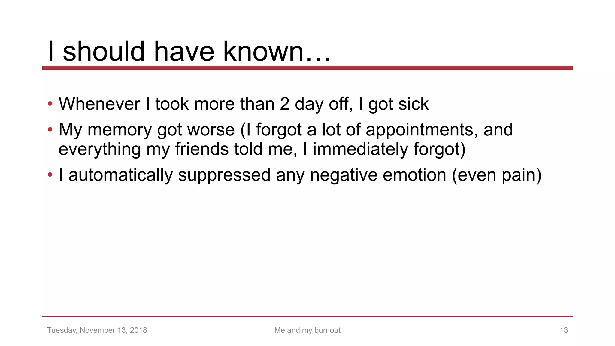 I should have known…
• Whenever I took more than 2 day off, I got sick
• My memory got worse (I forgot a lot of appointments, and
everything my friends told me, I immediately forgot)
• I automatically suppressed any negative emotion (even pain)
13Tuesday, November 13, 2018 Me and my burnout
 