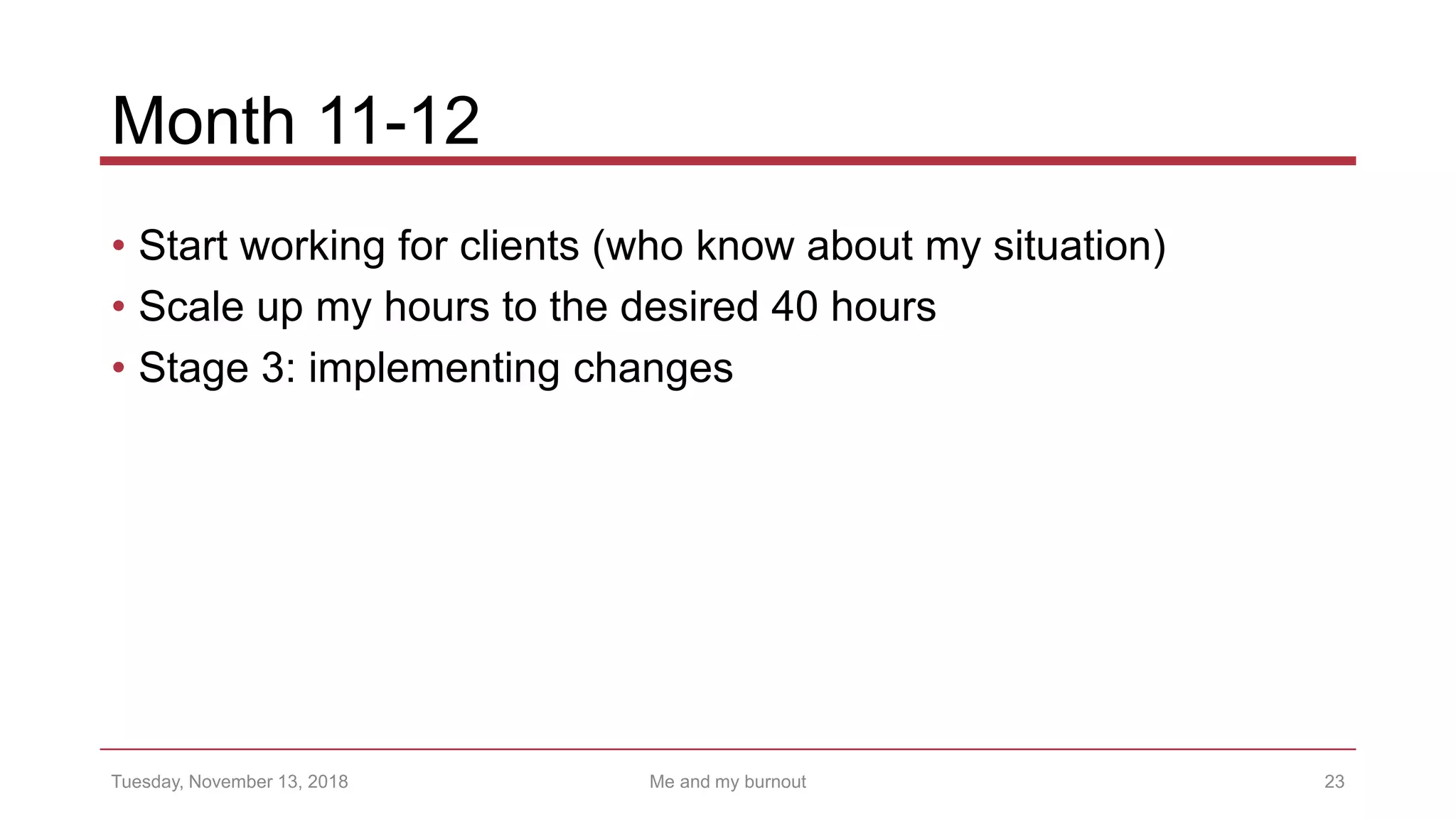 Month 11-12
• Start working for clients (who know about my situation)
• Scale up my hours to the desired 40 hours
• Stage 3: implementing changes
23Tuesday, November 13, 2018 Me and my burnout
 