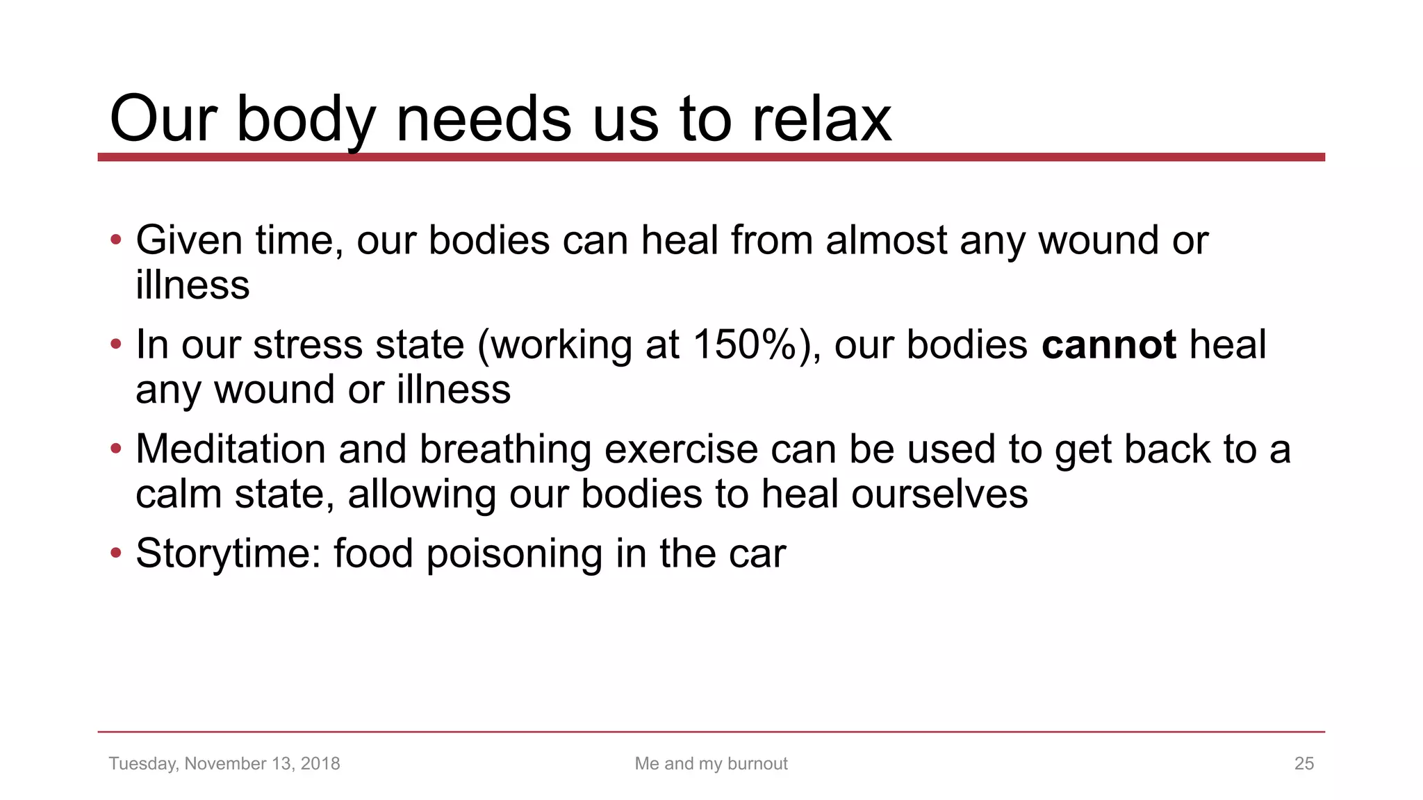 Our body needs us to relax
• Given time, our bodies can heal from almost any wound or
illness
• In our stress state (working at 150%), our bodies cannot heal
any wound or illness
• Meditation and breathing exercise can be used to get back to a
calm state, allowing our bodies to heal ourselves
• Storytime: food poisoning in the car
25Tuesday, November 13, 2018 Me and my burnout
 