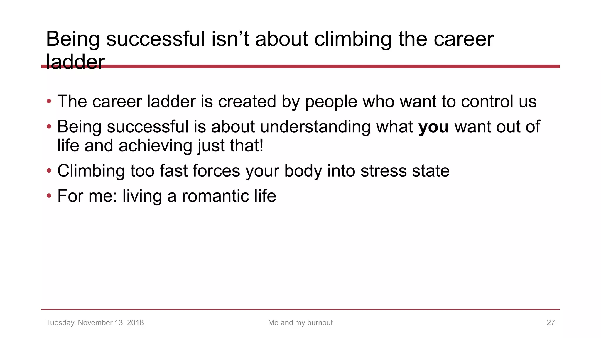 Being successful isn’t about climbing the career
ladder
• The career ladder is created by people who want to control us
• Being successful is about understanding what you want out of
life and achieving just that!
• Climbing too fast forces your body into stress state
• For me: living a romantic life
27Tuesday, November 13, 2018 Me and my burnout
 