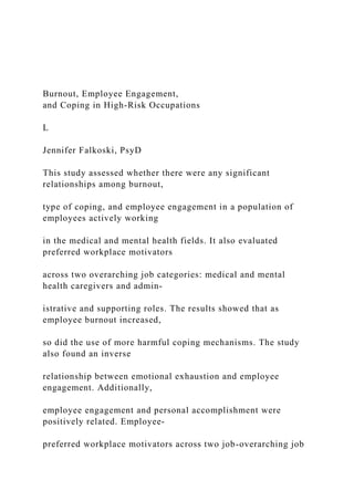 Burnout, Employee Engagement,
and Coping in High-Risk Occupations
L
Jennifer Falkoski, PsyD
This study assessed whether there were any significant
relationships among burnout,
type of coping, and employee engagement in a population of
employees actively working
in the medical and mental health fields. It also evaluated
preferred workplace motivators
across two overarching job categories: medical and mental
health caregivers and admin-
istrative and supporting roles. The results showed that as
employee burnout increased,
so did the use of more harmful coping mechanisms. The study
also found an inverse
relationship between emotional exhaustion and employee
engagement. Additionally,
employee engagement and personal accomplishment were
positively related. Employee-
preferred workplace motivators across two job-overarching job
 