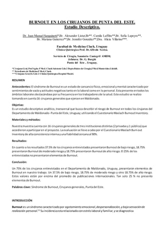 BURNOUT EN LOS CIRUJANOS DE PUNTA DEL ESTE.
Estudio Descriptivo.
Dr. Juan Manuel Sanguinetti*,Br. Alexander Listur,Br**. Camila Laffitte**,Br. Sofia Lapeyre**,
Br. Mariana Gutierrez**,Br. Jennifer González**,Dra. Alicia Villarino***.
Facultad de Medicina Claeh, Uruguay
Clínica Quirúrgica Prof. Dr.Alfredo Scelza.
Servicio de Cirugía, Sanatorio Cantegril AMDM;
Jefatura; Dr. G. Burghi
Punta del Este , Uruguay.
*CirujanoGral, ProfAgdo. FMed. Claeh/Asistente Gdo2 DeptoBásico de Cirugía,FMed.Montevideo.UdelaR.
** Estudiante de MedicinaFMed, Claeh.
***Cirujano Gral,Ex Gdo 2 Clínica QuirúrgicaHospital Maciel.
RESUMEN
Antecedentes:El síndrome de Burnoutesun estadode cansanciofísico,emocional ymental caracterizadopor
sentimientosde vacíoyactitudesnegativastantoenlolaboral comoen lopersonal.Estapresente entodoslos
ámbitoslaborales destacándose porsufrecuenciaen lostrabajadoresde lasalud.Este estudio se realizo
tomandoencuenta16 cirujanos generales que ejercen enMaldonado.
Objetivo:
Es un estudio descriptivo analítico, transversal que busca describir el riesgo de Burnout en todos los cirujanos del
Departamentode Maldonado- Puntadel Este,Uruguay;utilizandoel CuestionarioMaslach BurnoutInventory.
Materialesy métodos:
Nuestramuestracuentacon 16 cirujanosgeneralesde tresinstitucionesdistintas(2privadasy1 pública) que
accedieronaparticiparen el proyecto.Laevaluaciónse llevoacabopor el CuestionarioMaslachBurnout
Inventory de altaconsistenciainternayunafiabilidadcercanaal 90%.
Resultados:
En cuanto a losresultados37.5% de loscirujanosentrevistadospresentaronBurnoutde bajoriesgo,18.75%
presentaronBurnoutde moderadoriesgoy18.75% presentaron Burnoutde altoriesgo.El 25% de los
entrevistadosnopresentaronelementosde Burnout.
Conclusión:
Un 75% de los cirujanos entrevistados en el Departamento de Maldonado, Uruguay, presentaron elementos de
Burnout en nuestro trabajo. Un 37.5% de bajo riesgo, 18.75% de moderado riesgo y otro 18.75% de alto riesgo.
Estos valores están por encima del promedio de publicaciones internacionales. Tan solo 25 % no presento
elementosde Burnout.
Palabras clave: Síndrome de Burnout,Cirujanosgenerales, Puntadel Este.
INTRODUCCIÓN
Burnout es unsíndrome caracterizadopor agotamiento emocional, despersonalización,y baja sensaciónde
realización personal.[1]
Suincidenciaestarelacionadoconestréslaboral yfamiliar,yse diagnostica
 