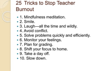 25 Tricks to Stop Teacher
Burnout
 1. Mindfulness meditation.
 2. Smile.
 3. Laugh—all the time and wildly.
 4. Avoid conflict.
 5. Solve problems quickly and efficiently.
 6. Monitor your feelings.
 7. Plan for grading.
 8. Shift your focus to home.
 9. Take a day off.
 10. Slow down.
 