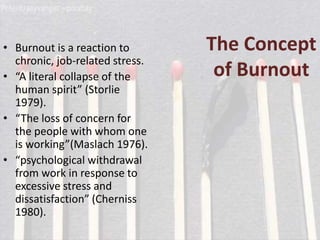 The Concept
of Burnout
• Burnout is a reaction to
chronic, job-related stress.
• “A literal collapse of the
human spirit” (Storlie
1979).
• “The loss of concern for
the people with whom one
is working”(Maslach 1976).
• “psychological withdrawal
from work in response to
excessive stress and
dissatisfaction” (Cherniss
1980).
 