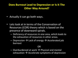 Does Burnout Lead to Depression or Is It The
Other Way Around?
• Actually it can go both ways.
• Lets look at in terms of the Conservation of
Resources (COR) theory which is based on the
presence of downward spirals.
– Deficiency of resources in one area, which leads to
the exhaustion of resources in other areas.
– Depression  Lack of energy  Accelerated job
burnout
OR
– Overburdened at work  Physical and mental
exhaustion  Accelerate symptoms of depression
 
