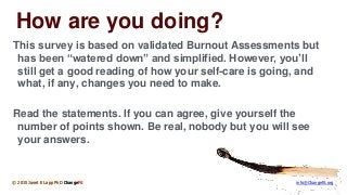 © 2015 Janet E Lapp PhD ChangeFit info@Changefit.org
How are you doing?
This survey is based on validated Burnout Assessments but
has been “watered down” and simplified. However, you’ll
still get a good reading of how your self-care is going, and
what, if any, changes you need to make.
Read the statements. If you can agree, give yourself the
number of points shown. Be real, nobody but you will see
your answers.
© 2015 Janet E Lapp PhD ChangeFit
 