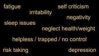 fatigue 
irritability 
self criticism 
negativity 
sleep issues 
neglect health/weight 
helpless / trapped / no control 
risk taking depression 
 