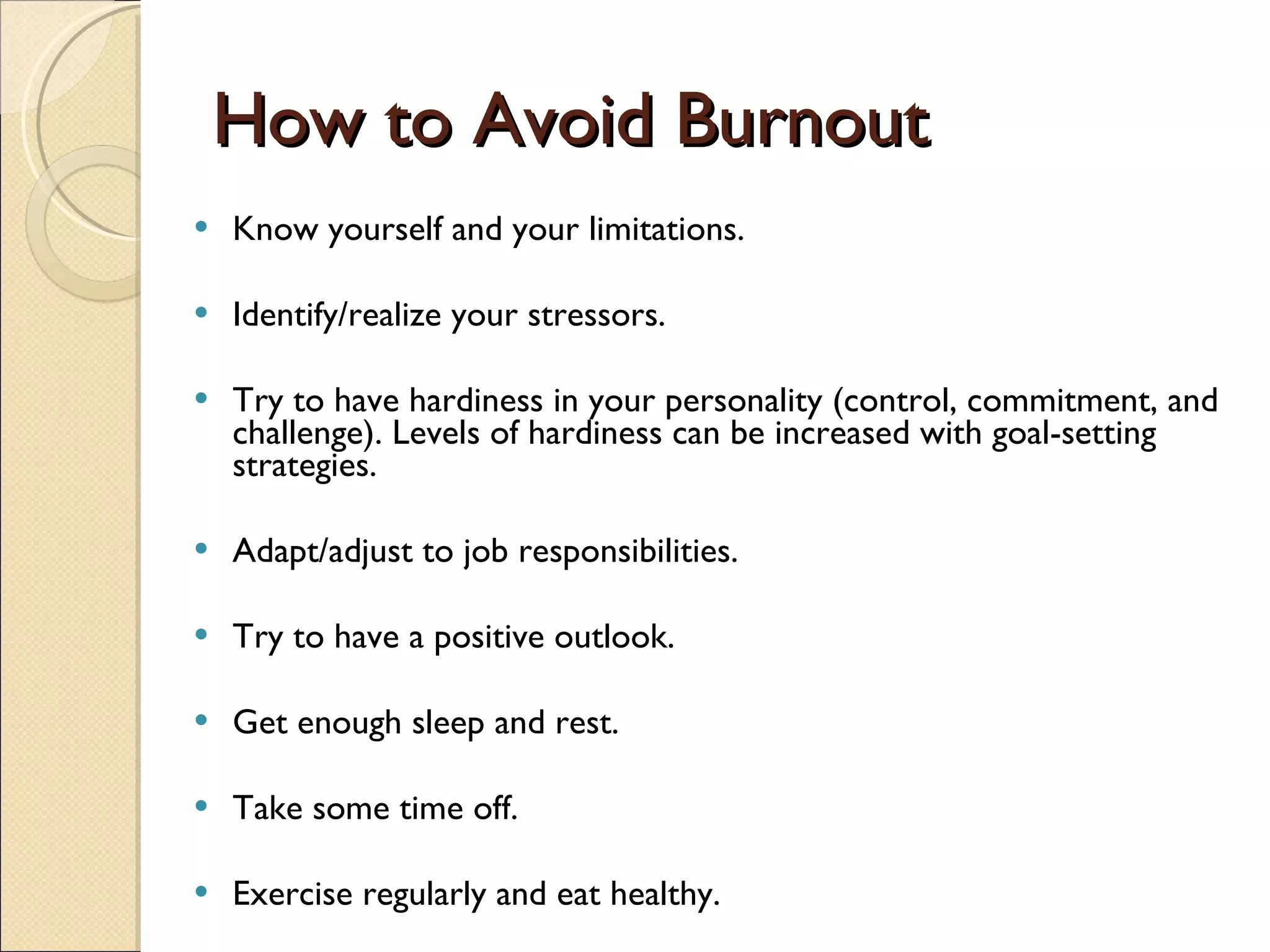 How to Avoid Burnout Know yourself and your limitations. Identify/realize your stressors. Try to have hardiness in your personality (control, commitment, and challenge). Levels of hardiness can be increased with goal-setting strategies.  Adapt/adjust to job responsibilities.  Try to have a positive outlook.  Get enough sleep and rest.  Take some time off. Exercise regularly and eat healthy. 